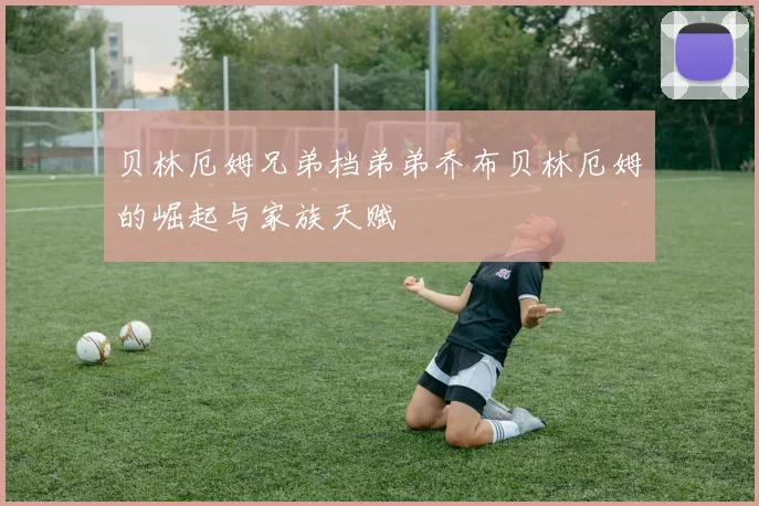 贝林厄姆兄弟档弟弟乔布贝林厄姆的崛起与家族天赋