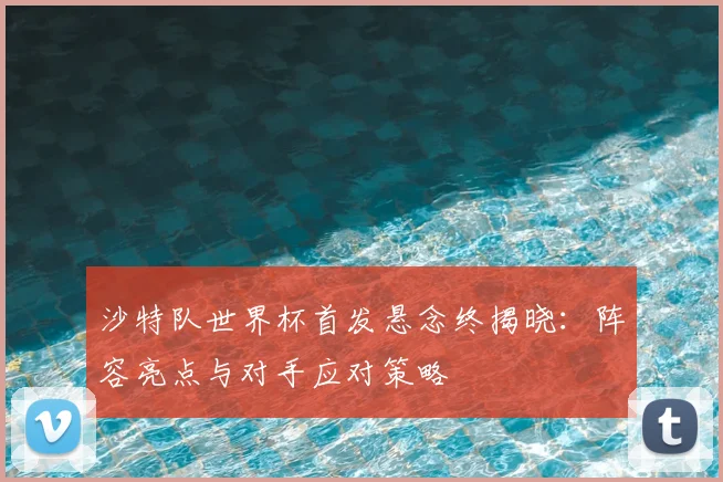 沙特队世界杯首发悬念终揭晓：阵容亮点与对手应对策略