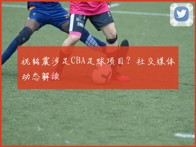 祝铭震涉足CBA足球项目?社交媒体动态解读