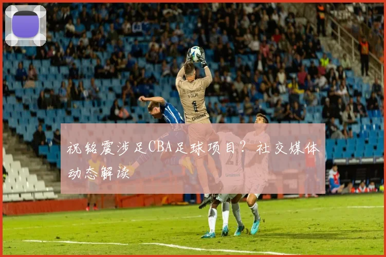 祝铭震涉足CBA足球项目?社交媒体动态解读