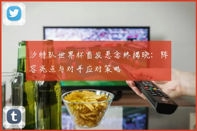沙特队世界杯首发悬念终揭晓：阵容亮点与对手应对策略